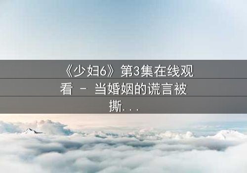 《少妇6》第3集在线观看 - 当婚姻的谎言被撕碎,她将如何反击?