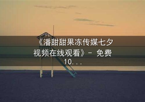 《潘甜甜果冻传媒七夕视频在线观看》- 免费1080P超清 - 第3集完整无删