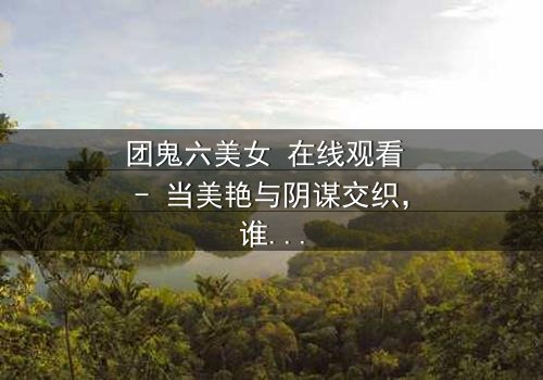 团鬼六美女 在线观看 - 当美艳与阴谋交织,谁能全身而退?