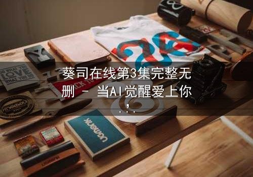 葵司在线第3集完整无删 - 当AI觉醒爱上你,人类命运何去何从?