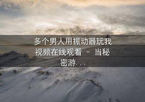 多个男人用振动器玩我视频在线观看 - 当秘密游戏失控,谁在背后操控一切?