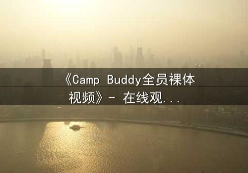 《Camp Buddy全员裸体视频》- 在线观看1080P超清 - 揭开夏令营的禁忌秘密