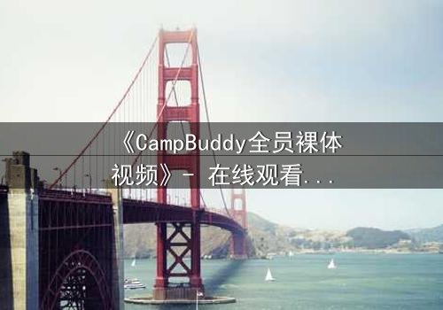 《CampBuddy全员裸体视频》- 在线观看完整版 - 揭开夏令营的禁忌秘密