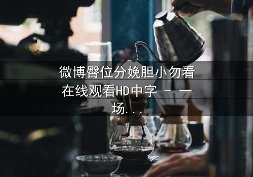 微博臀位分娩胆小勿看在线观看HD中字 - 一场惊心动魄的医疗伦理风暴,你敢直面真相吗?