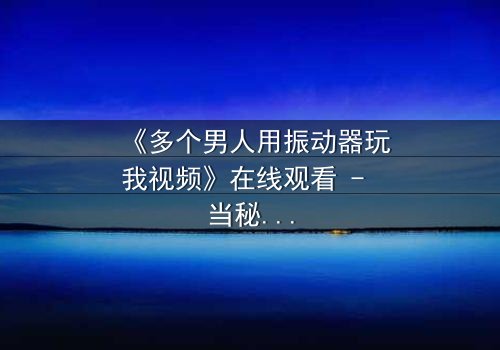 《多个男人用振动器玩我视频》在线观看 - 当秘密游戏变成致命陷阱