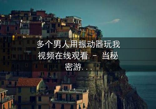 多个男人用振动器玩我视频在线观看 - 当秘密游戏失控,谁能全身而退?