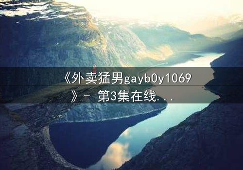 《外卖猛男gayb0y1069》- 第3集在线观看 - 当外卖订单揭开禁忌之恋的序幕