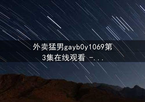 外卖猛男gayb0y1069第3集在线观看 - 当外卖订单揭开禁忌之恋的序幕