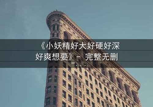 《小妖精好大好硬好深好爽想要》- 完整无删 - 一场禁忌之恋的终极爆发