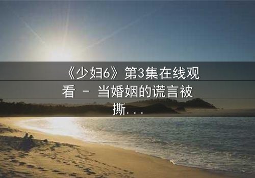 《少妇6》第3集在线观看 - 当婚姻的谎言被撕碎,她将如何复仇?