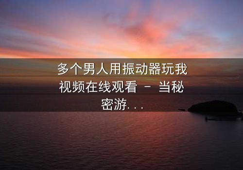 多个男人用振动器玩我视频在线观看 - 当秘密游戏变成致命陷阱,谁能逃脱?