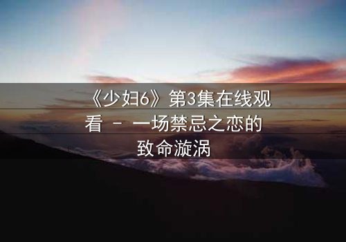 《少妇6》第3集在线观看 - 一场禁忌之恋的致命漩涡