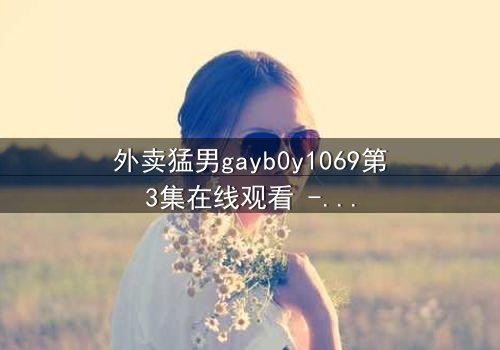 外卖猛男gayb0y1069第3集在线观看 - 当外卖小哥的秘密身份被揭开,一场禁忌之恋如何收场?