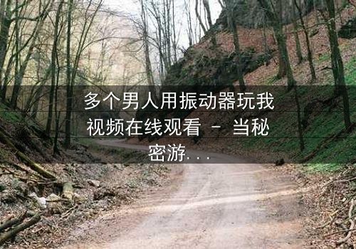 多个男人用振动器玩我视频在线观看 - 当秘密游戏失控,谁在背后操控一切?