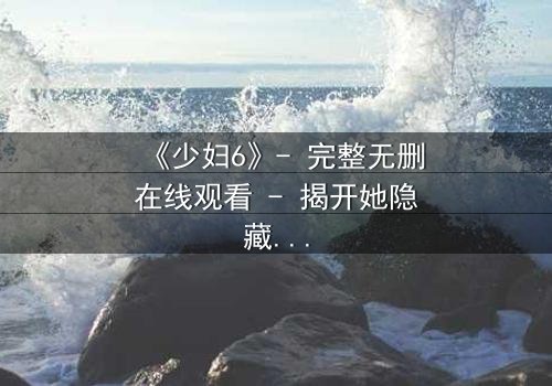 《少妇6》- 完整无删在线观看 - 揭开她隐藏的致命秘密