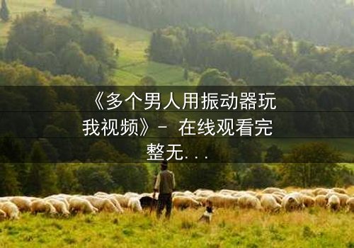 《多个男人用振动器玩我视频》- 在线观看完整无删 - 一场惊心动魄的生存游戏