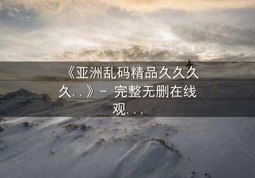 《亚洲乱码精品久久久久..》- 完整无删在线观看 - 第7集HD中字免费