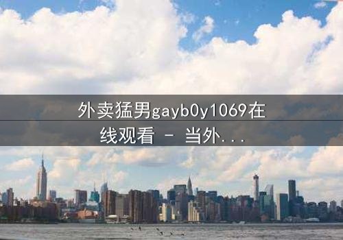 外卖猛男gayb0y1069在线观看 - 当外卖订单揭开禁忌之恋的序幕