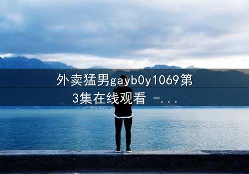 外卖猛男gayb0y1069第3集在线观看 - 当外卖订单揭开禁忌之恋的惊心秘密