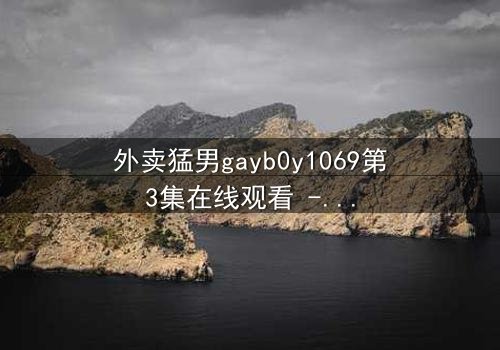 外卖猛男gayb0y1069第3集在线观看 - 当外卖小哥的秘密身份被揭开,一场禁忌之恋如何收场?