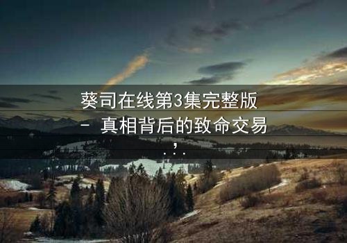 葵司在线第3集完整版 - 真相背后的致命交易,你敢点开吗?