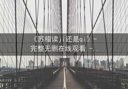 《苏稽读ji还是qi》- 完整无删在线观看 - 揭开名字背后的惊天秘密