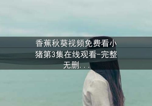 香蕉秋葵视频免费看小猪第3集在线观看-完整无删 - 一场颠覆童年的奇幻冒险,你敢点开吗?