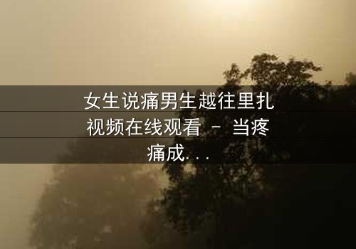 女生说痛男生越往里扎视频在线观看 - 当疼痛成为爱情的试炼,你敢直面真相吗?