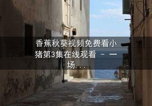 香蕉秋葵视频免费看小猪第3集在线观看 - 一场跨越物种的奇幻冒险,你敢点开吗?