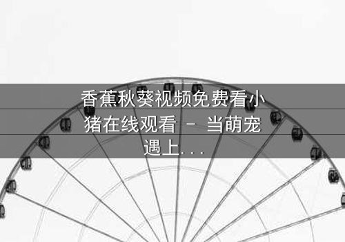 香蕉秋葵视频免费看小猪在线观看 - 当萌宠遇上神秘食材,一场颠覆童年的奇幻冒险!
