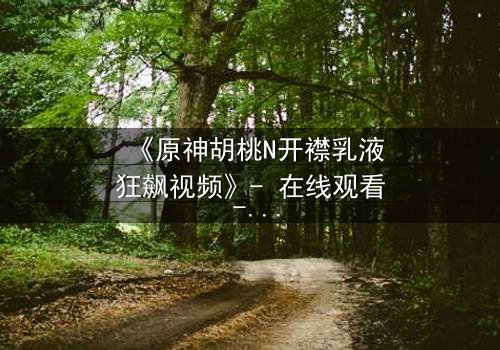 《原神胡桃N开襟乳液狂飙视频》- 在线观看 - 揭开隐藏的禁忌之战