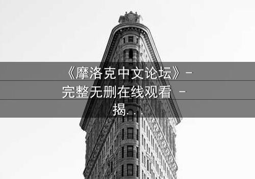 《摩洛克中文论坛》- 完整无删在线观看 - 揭秘虚拟世界背后的致命真相