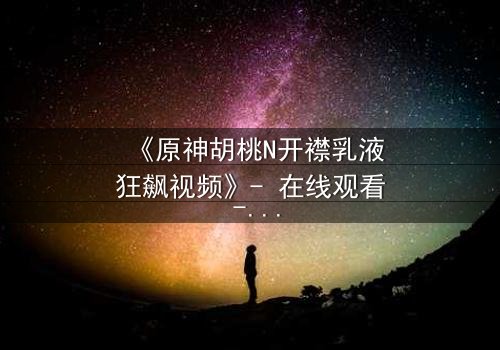 《原神胡桃N开襟乳液狂飙视频》- 在线观看 - 揭开隐藏的禁忌之战