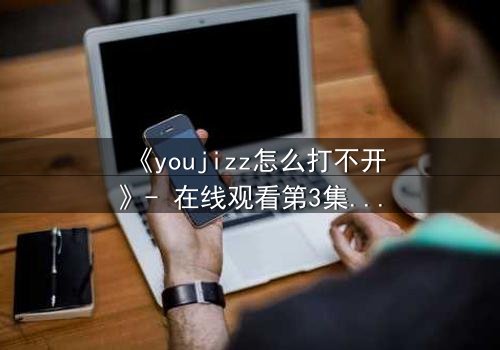 《youjizz怎么打不开》- 在线观看第3集 - 当欲望与真相交织