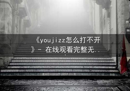 《youjizz怎么打不开》- 在线观看完整无删 - 一场数字迷宫的致命诱惑