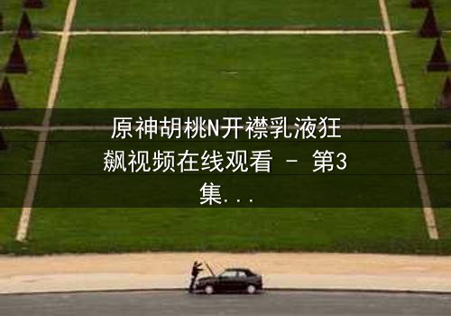 原神胡桃N开襟乳液狂飙视频在线观看 - 第3集- 揭秘隐藏的禁忌之战