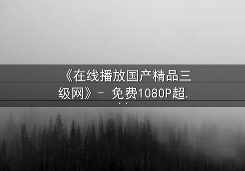 《在线播放国产精品三级网》- 免费1080P超清 - 第7集完整无删