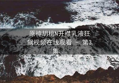 原神胡桃N开襟乳液狂飙视频在线观看 - 第3集- 她为何在午夜疯狂飙车?