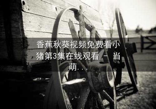 香蕉秋葵视频免费看小猪第3集在线观看 - 当萌宠遇上神秘食材,一场颠覆童年的奇幻冒险开启!