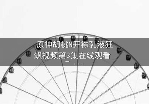 原神胡桃N开襟乳液狂飙视频第3集在线观看 - 揭秘隐藏的禁忌之恋