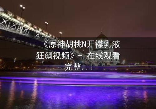 《原神胡桃N开襟乳液狂飙视频》- 在线观看完整无删 - 一场惊心动魄的追逐与情感爆发