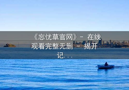 《忘忧草官网》- 在线观看完整无删 - 揭开记忆背后的致命秘密