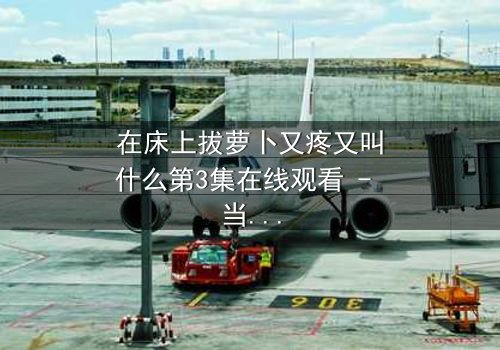 在床上拔萝卜又疼又叫什么第3集在线观看 - 当隐秘欲望撕裂婚姻,谁在深夜哭泣?