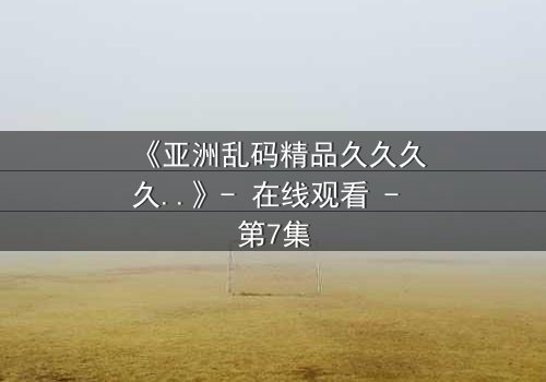 《亚洲乱码精品久久久久..》- 在线观看 - 第7集