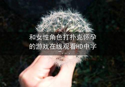 和女性角色打扑克怀孕的游戏在线观看HD中字 - 当扑克牌决定命运,谁将承担意外后果?