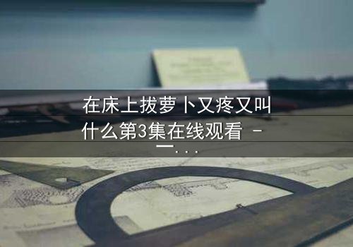在床上拔萝卜又疼又叫什么第3集在线观看 - 一场禁忌之恋的极致拉扯