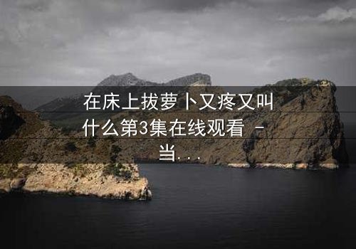 在床上拔萝卜又疼又叫什么第3集在线观看 - 当隐秘的欲望撕裂平静生活,谁在深夜发出痛苦与欢愉的呐喊?