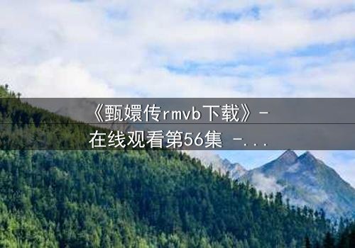 《甄嬛传rmvb下载》- 在线观看第56集 - 后宫权谋的终极对决