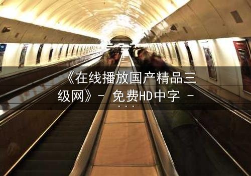 《在线播放国产精品三级网》- 免费HD中字 - 第7集完整无删