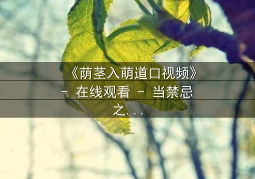 《荫茎入萌道口视频》- 在线观看 - 当禁忌之门悄然开启